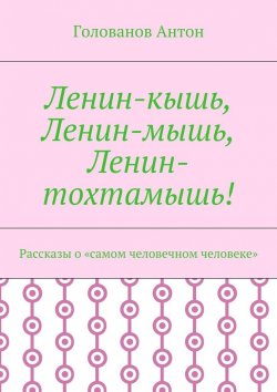 Книга "Ленин-кышь, Ленин-мышь, Ленин-тохтамышь! Рассказы о «самом человечном человеке»" – Голованов Антон