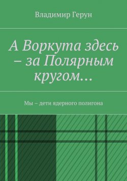 Книга "А Воркута здесь – за Полярным кругом… Мы – дети ядерного полигона" – Владимир Герун
