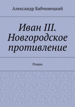 Книга "Иван III. Новгородское противление. Роман" – Александр Бабчинецкий