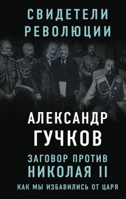 Книга "Заговор против Николая II. Как мы избавились от царя" {Свидетели революции} – Александр Гучков, 2017