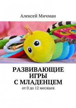 Книга "Развивающие игры с младенцем. От 0 до 12 месяцев" – Алексей Мичман