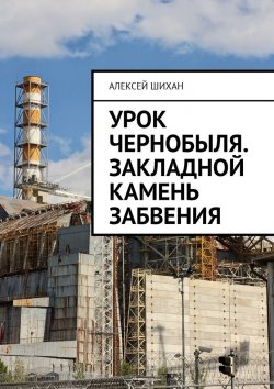 Книга "Урок Чернобыля. Закладной камень забвения" – Алексей Шихан