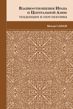 Книга "Взаимоотношения Ирана и Центральной Азии. Тенденции и перспективы" – Мехди Санаи, 2017