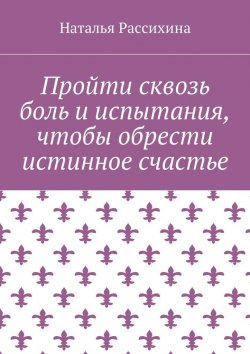 Книга "Пройти сквозь боль и испытания, чтобы обрести истинное счастье" – Наталья Рассихина