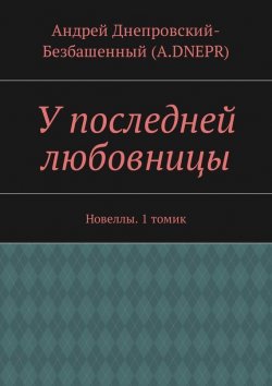 Книга "У последней любовницы. Новеллы. 1 томик" – Андрей Днепровский-Безбашенный (A.DNEPR)