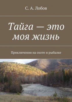 Книга "Тайга – это моя жизнь. Приключения на охоте и рыбалке" – С. А. Лобов, С. Лобов