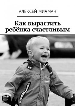 Книга "Как вырастить ребёнка счастливым" – Алексей Мичман