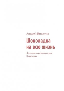 Книга "Шоколадка на всю жизнь. Легенды и сказания семьи Никитиных" – Андрей Никитин
