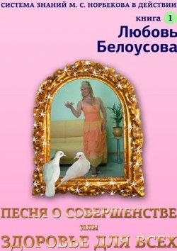 Книга "Песня о совершенстве, или Здоровье для всех. Книга 1. Система знаний М. С. Норбекова в действии!" – Любовь Белоусова