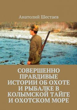 Книга "Совершенно правдивые истории об охоте и рыбалке в Колымской тайге и Охотском море" – Анатолий Шестаев