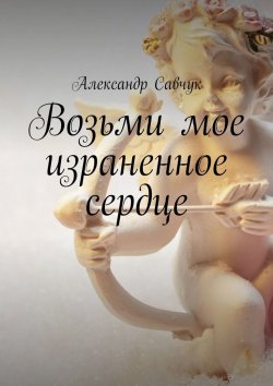 Книга "Возьми мое израненное сердце" – Александр Савчук