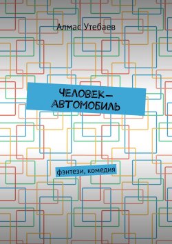 Книга "Человек-автомобиль. Фэнтези, комедия" – Алмас Утебаев