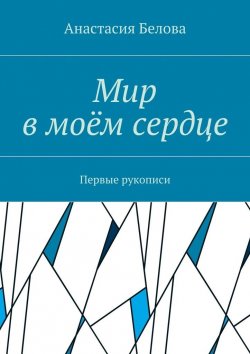 Книга "Мир в моём сердце. Первые рукописи" – Анастасия Сергеевна Белова, Анастасия Белова