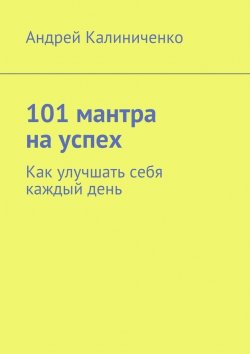 Книга "101 мантра на успех. Как улучшать себя каждый день" – Андрей Викторович Калиниченко, Андрей Калиниченко