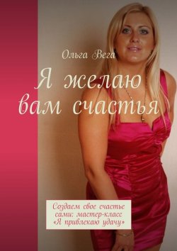 Книга "Я желаю вам счастья. Создаем свое счастье сами: мастер-класс «Я привлекаю удачу»" – Ольга Вега