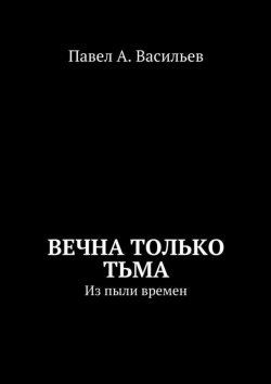 Книга "Вечна только тьма. Из пыли времен" – Павел Александрович Васильев, Павел Васильев