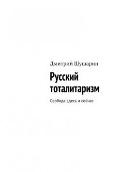 Книга "Русский тоталитаризм. Свобода здесь и сейчас" – Дмитрий Шушарин