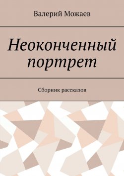 Книга "Неоконченный портрет. Сборник рассказов" – Валерий Васильевич Можаев, Валерий Можаев, Валерий Можаев