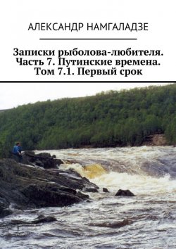 Книга "Записки рыболова-любителя. Часть 7. Путинские времена. Том 7.1. Первый срок" – Александр Намгаладзе