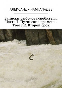 Книга "Записки рыболова-любителя. Часть 7. Путинские времена. Том 7.2. Второй срок" – Александр Намгаладзе