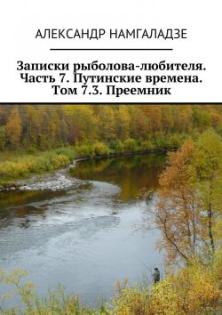 Книга "Записки рыболова-любителя. Часть 7. Путинские времена. Том 7.3. Преемник" – Александр Намгаладзе