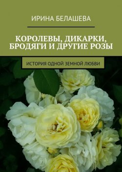 Книга "Королевы, дикарки, бродяги и другие розы. История одной земной любви" – Ирина Белашева