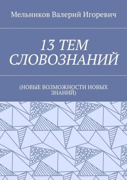 Книга "13 ТЕМ СЛОВОЗНАНИЙ. (НОВЫЕ ВОЗМОЖНОСТИ НОВЫХ ЗНАНИЙ)" – Валерий Игоревич Мельников, ВАЛЕРИЙ МЕЛЬНИКОВ