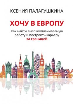 Книга "Хочу в Европу. Как найти высокооплачиваемую работу и построить карьеру за границей" – Ксения Палагушкина