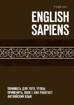 Книга "English Sapiens. Понимать для того, чтобы применять. Book I. Как работает английский язык" – Tashi Ana