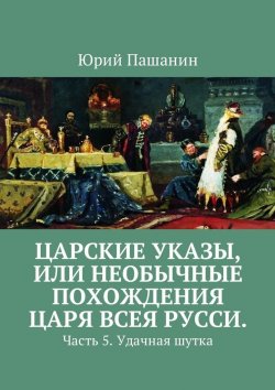 Книга "Царские указы, или Необычные похождения Царя всея Русси. Часть 5. Удачная шутка" – Юрий Пашанин