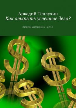 Книга "Как открыть успешное дело? Записки миллионера. Часть 1" – Аркадий Теплухин