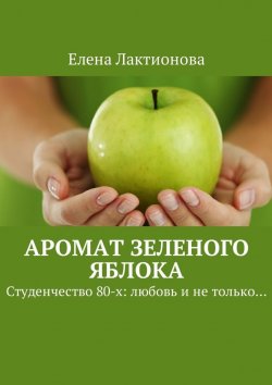 Книга "Аромат зеленого яблока. Студенчество 80-х: любовь и не только…" – Елена Лактионова