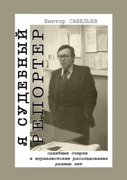 Книга "Я судебный репортер. Судебные очерки и журналистские расследования разных лет" – Виктор Савельев