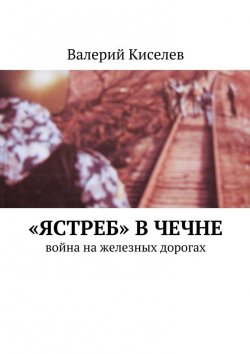 Книга "«Ястреб» в Чечне. Война на железных дорогах" – Валерий Киселев