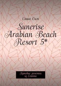 Книга "Sunerise Arabian Beach Resort 5*. Путевые заметки из Египта" – Саша Сим