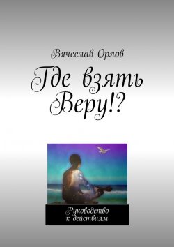 Книга "Где взять Веру!? Руководство к действиям" – Вячеслав Орлов
