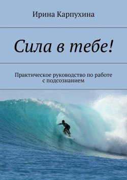 Книга "Сила в тебе! Практическое руководство по работе с подсознанием" – Ирина Карпухина