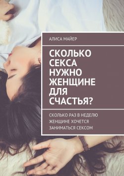 Книга "Сколько секса нужно женщине для счастья? Сколько раз в неделю женщине хочется заниматься сексом" – Алиса Майер