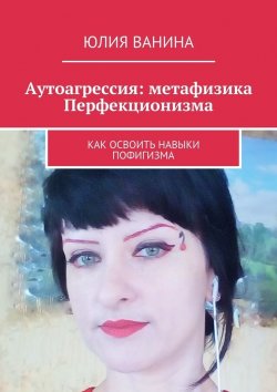 Книга "Аутоагрессия: метафизика Перфекционизма. Как освоить навыки пофигизма" – Юлия Ванина
