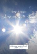 Ангельский свет. Собрание произведений 2011-2017 (Петр Ваницын)