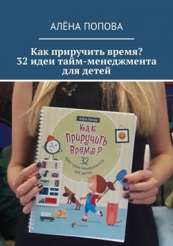Книга "Как приручить время? 32 идеи тайм-менеджмента для детей" – Алёна Попова