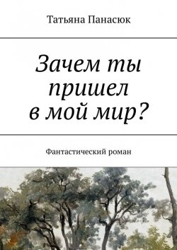 Книга "Зачем ты пришел в мой мир? Фантастический роман" – Татьяна Панасюк