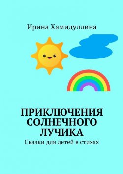 Книга "Приключения Солнечного Лучика. Сказки для детей в стихах" – Ирина Хамидуллина