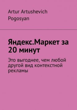 Книга "Яндекс.Маркет за 20 минут. Это выгоднее, чем любой другой вид контекстной рекламы" – Artur Pogosyan
