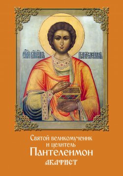 Книга "Святой великомученик и целитель Пантелеимон. Акафист" – Сборник, 2017