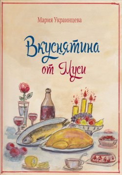 Книга "Вкуснятина от Муси. Бабушкины рецепты кулинарных блюд и полезные советы" – Мария Украинцева