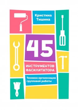 Книга "45 инструментов фасилитатора. Техники организации групповой работы" – Кристина Тишина