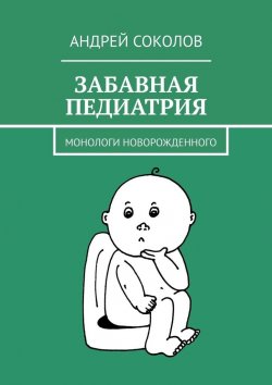 Книга "Забавная педиатрия. Монологи новорожденного" – Андрей Соколов, Андрей Соколов