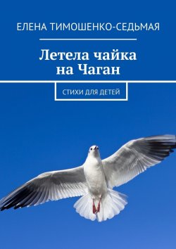 Книга "Летела чайка на Чаган. Стихи для детей" – Елена Тимошенко-Седьмая