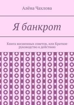 Книга "Я банкрот. Книга жизненных советов, или Краткое руководство к действию" – Алёна Чахлова